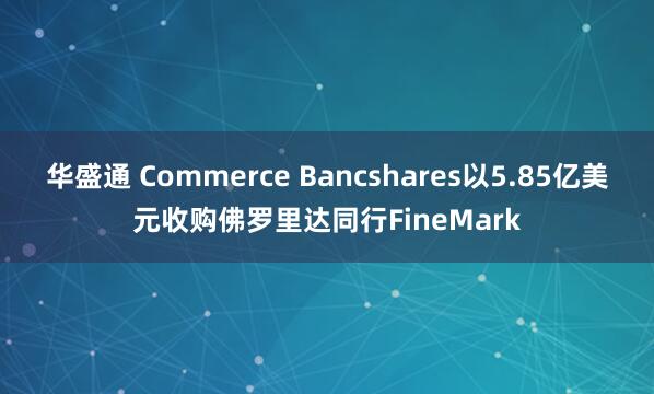 华盛通 Commerce Bancshares以5.85亿美元收购佛罗里达同行FineMark