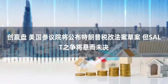 创赢盘 美国参议院将公布特朗普税改法案草案 但SALT之争将悬而未决