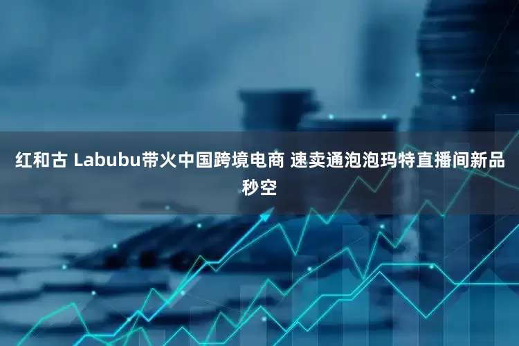 红和古 Labubu带火中国跨境电商 速卖通泡泡玛特直播间新品秒空