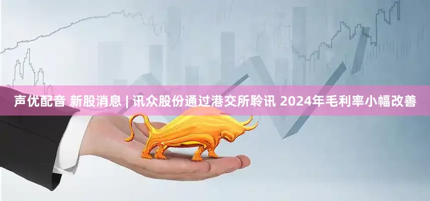 声优配音 新股消息 | 讯众股份通过港交所聆讯 2024年毛利率小幅改善