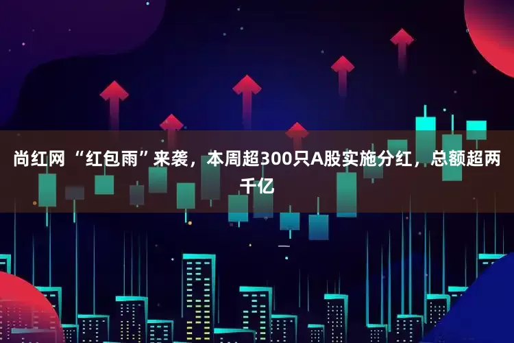 尚红网 “红包雨”来袭，本周超300只A股实施分红，总额超两千亿