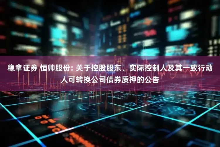 稳拿证券 恒帅股份: 关于控股股东、实际控制人及其一致行动人可转换公司债券质押的公告