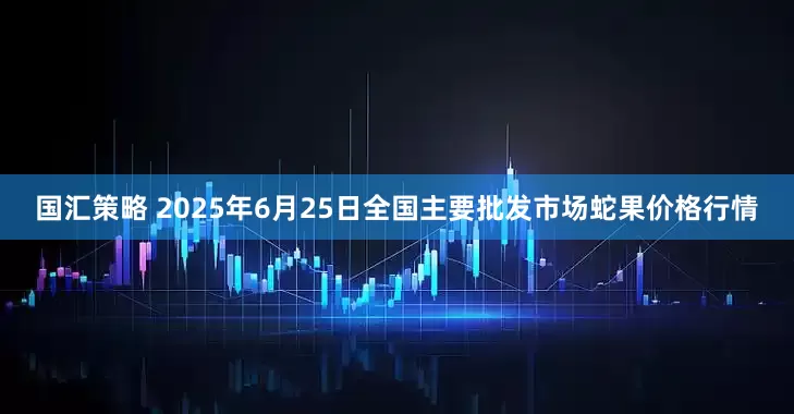 国汇策略 2025年6月25日全国主要批发市场蛇果价格行情