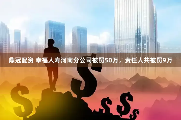 鼎冠配资 幸福人寿河南分公司被罚50万，责任人共被罚9万