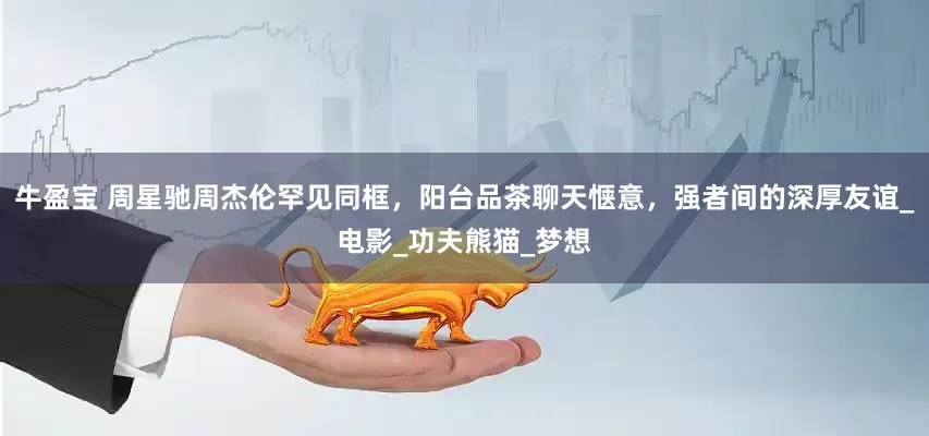 牛盈宝 周星驰周杰伦罕见同框，阳台品茶聊天惬意，强者间的深厚友谊_电影_功夫熊猫_梦想