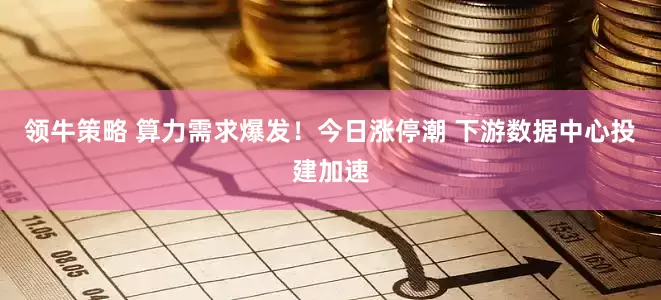 领牛策略 算力需求爆发！今日涨停潮 下游数据中心投建加速