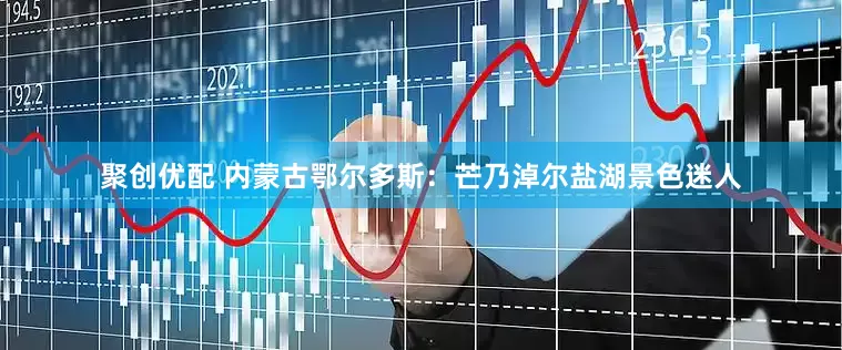 聚创优配 内蒙古鄂尔多斯：芒乃淖尔盐湖景色迷人