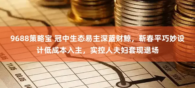 9688策略宝 冠中生态易主深蓝财鲸，靳春平巧妙设计低成本入主，实控人夫妇套现退场