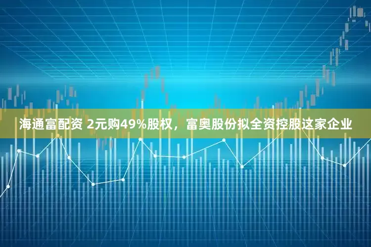 海通富配资 2元购49%股权，富奥股份拟全资控股这家企业