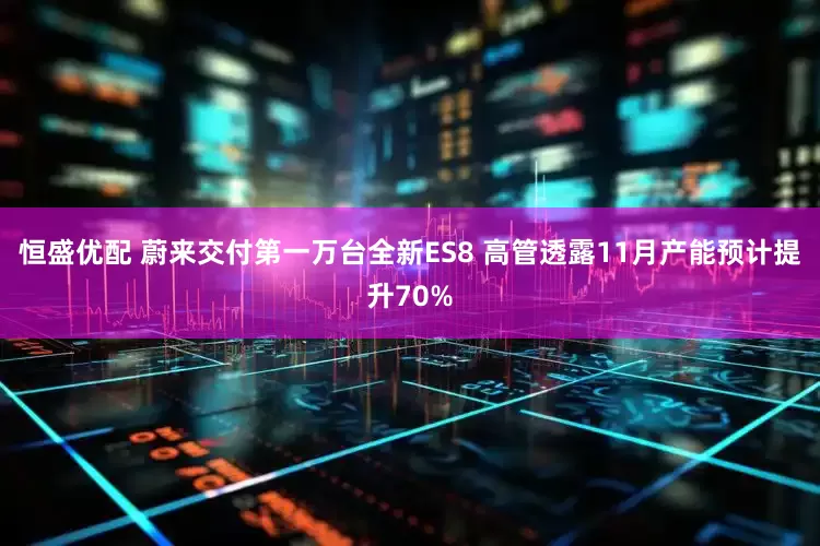 恒盛优配 蔚来交付第一万台全新ES8 高管透露11月产能预计提升70%