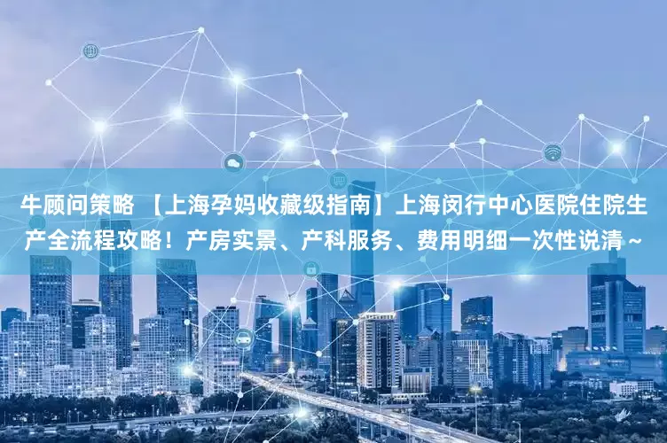 牛顾问策略 【上海孕妈收藏级指南】上海闵行中心医院住院生产全流程攻略！产房实景、产科服务、费用明细一次性说清～