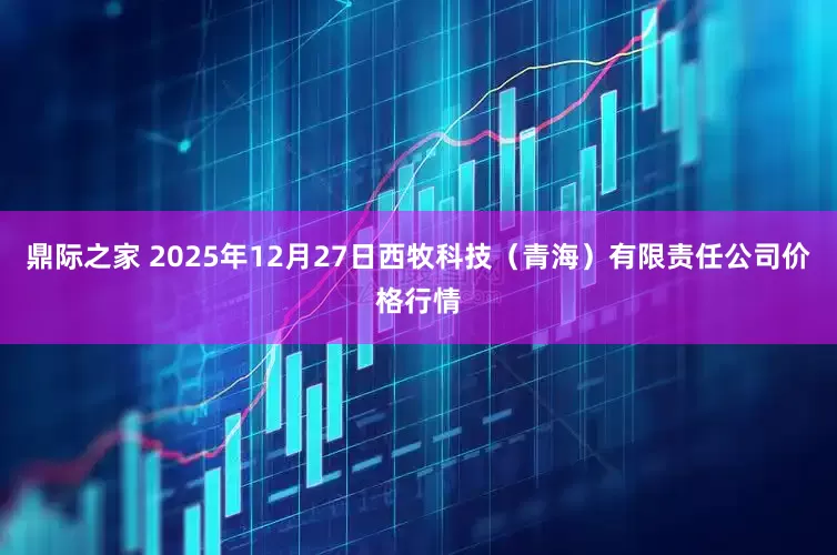 鼎际之家 2025年12月27日西牧科技（青海）有限责任公司价格行情