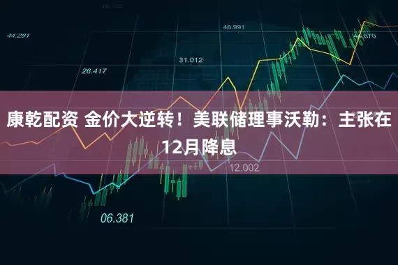 康乾配资 金价大逆转！美联储理事沃勒：主张在12月降息