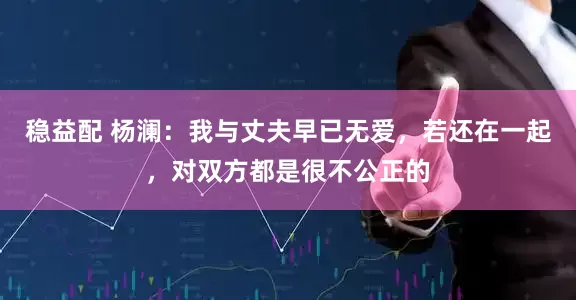 稳益配 杨澜：我与丈夫早已无爱，若还在一起，对双方都是很不公正的