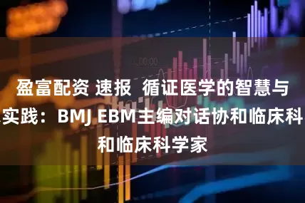 盈富配资 速报  循证医学的智慧与临床实践：BMJ EBM主编对话协和临床科学家