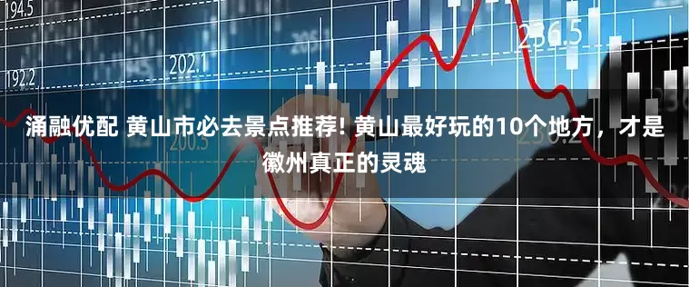 涌融优配 黄山市必去景点推荐! 黄山最好玩的10个地方，才是徽州真正的灵魂